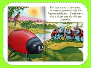 Por isso ela era diferente.
As outras joaninhas não lhe
ligavam nenhuma . Passavam a
vida a dizer que ela não era
joaninha.

 