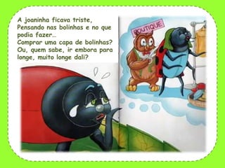 A joaninha ficava triste,
Pensando nas bolinhas e no que
podia fazer…
Comprar uma capa de bolinhas?
Ou, quem sabe, ir embora para
longe, muito longe dali?

 