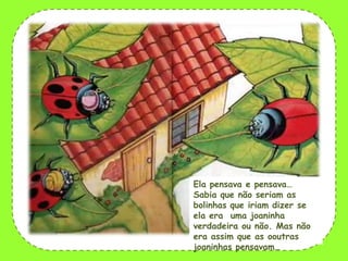 Ela pensava e pensava…
Sabia que não seriam as
bolinhas que iriam dizer se
ela era uma joaninha
verdadeira ou não. Mas não
era assim que as ooutras
joaninhas pensavam…

 