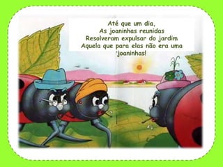 Até que um dia,
As joaninhas reunidas
Resolveram expulsar do jardim
Aquela que para elas não era uma
joaninhas!

 