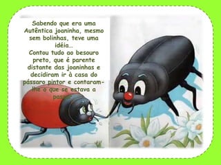 Sabendo que era uma
Autêntica joaninha, mesmo
sem bolinhas, teve uma
idéia…
Contou tudo ao besouro
preto, que é parente
distante das joaninhas e
decidiram ir à casa do
pássaro pintor e contaramlhe o que se estava a
passar.

 