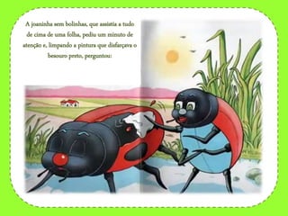 A joaninha sem bolinhas, que assistia a tudo
de cima de uma folha, pediu um minuto de
atenção e, limpando a pintura que disfarçava o
besouro preto, perguntou:
 