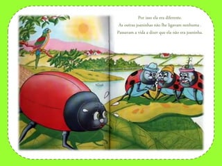 Por isso ela era diferente.
As outras joaninhas não lhe ligavam nenhuma .
Passavam a vida a dizer que ela não era joaninha.
 