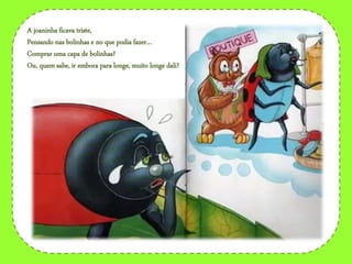 A joaninha ficava triste,
Pensando nas bolinhas e no que podia fazer…
Comprar uma capa de bolinhas?
Ou, quem sabe, ir embora para longe, muito longe dali?
 