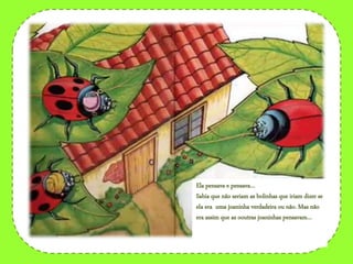 Ela pensava e pensava…
Sabia que não seriam as bolinhas que iriam dizer se
ela era uma joaninha verdadeira ou não. Mas não
era assim que as ooutras joaninhas pensavam…
 