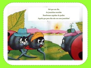 Até que um dia,
As joaninhas reunidas
Resolveram expulsar do jardim
Aquela que para elas não era uma joaninhas!
 