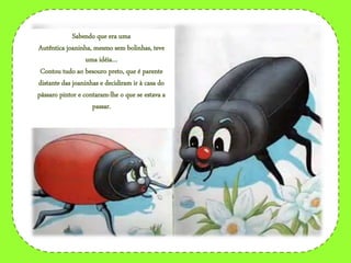 Sabendo que era uma
Autêntica joaninha, mesmo sem bolinhas, teve
uma idéia…
Contou tudo ao besouro preto, que é parente
distante das joaninhas e decidiram ir à casa do
pássaro pintor e contaram-lhe o que se estava a
passar.
 