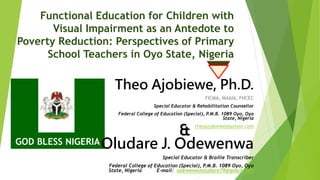 Functional Education for Children with
Visual Impairment as an Antedote to
Poverty Reduction: Perspectives of Primary
School Teachers in Oyo State, Nigeria
Theo Ajobiewe, Ph.D.
FICMA, MAAIA, FNCEC
Special Educator & Rehabilitation Counsellor
Federal College of Education (Special), P.M.B. 1089 Oyo, Oyo
State, Nigeria
theoajobiewe@yahoo.com
GOD BLESS NIGERIAOludare J. Odewenwa
Special Educator & Braille Transcriber
Federal College of Education (Special), P.M.B. 1089 Oyo, Oyo
State, Nigeria E-mail: odewenwaoludare79@gmail.com
&
 