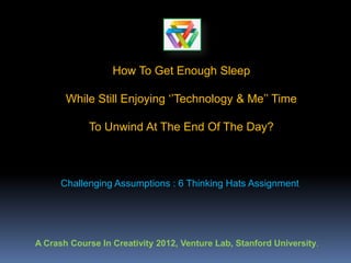 How To Get Enough Sleep

       While Still Enjoying ‘’Technology & Me’’ Time

            To Unwind At The End Of The Day?



      Challenging Assumptions : 6 Thinking Hats Assignment




A Crash Course In Creativity 2012, Venture Lab, Stanford University.
 