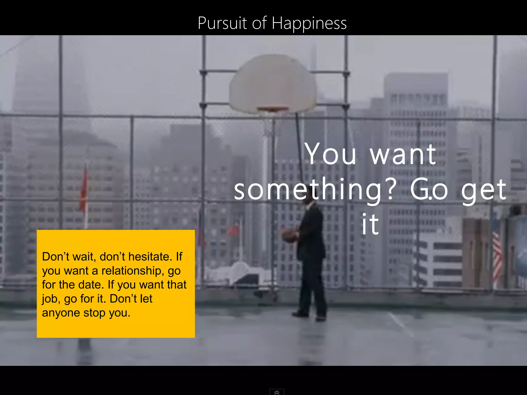 Pursuit of Happiness




                                         You want
                                     something? Go get
                                                 .
                                             it
Don’t wait, don’t hesitate. If
you want a relationship, go
for the date. If you want that
job, go for it. Don’t let
anyone stop you.
 