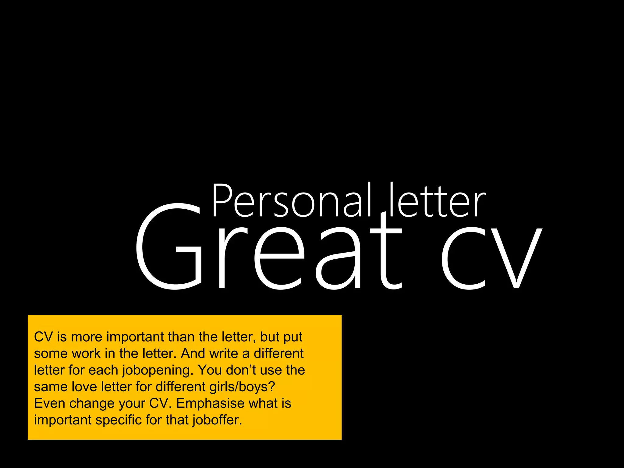 Great cv
                             Personal letter

CV is more important than the letter, but put
some work in the letter. And write a different
letter for each jobopening. You don’t use the
same love letter for different girls/boys?
Even change your CV. Emphasise what is
important specific for that joboffer.
 