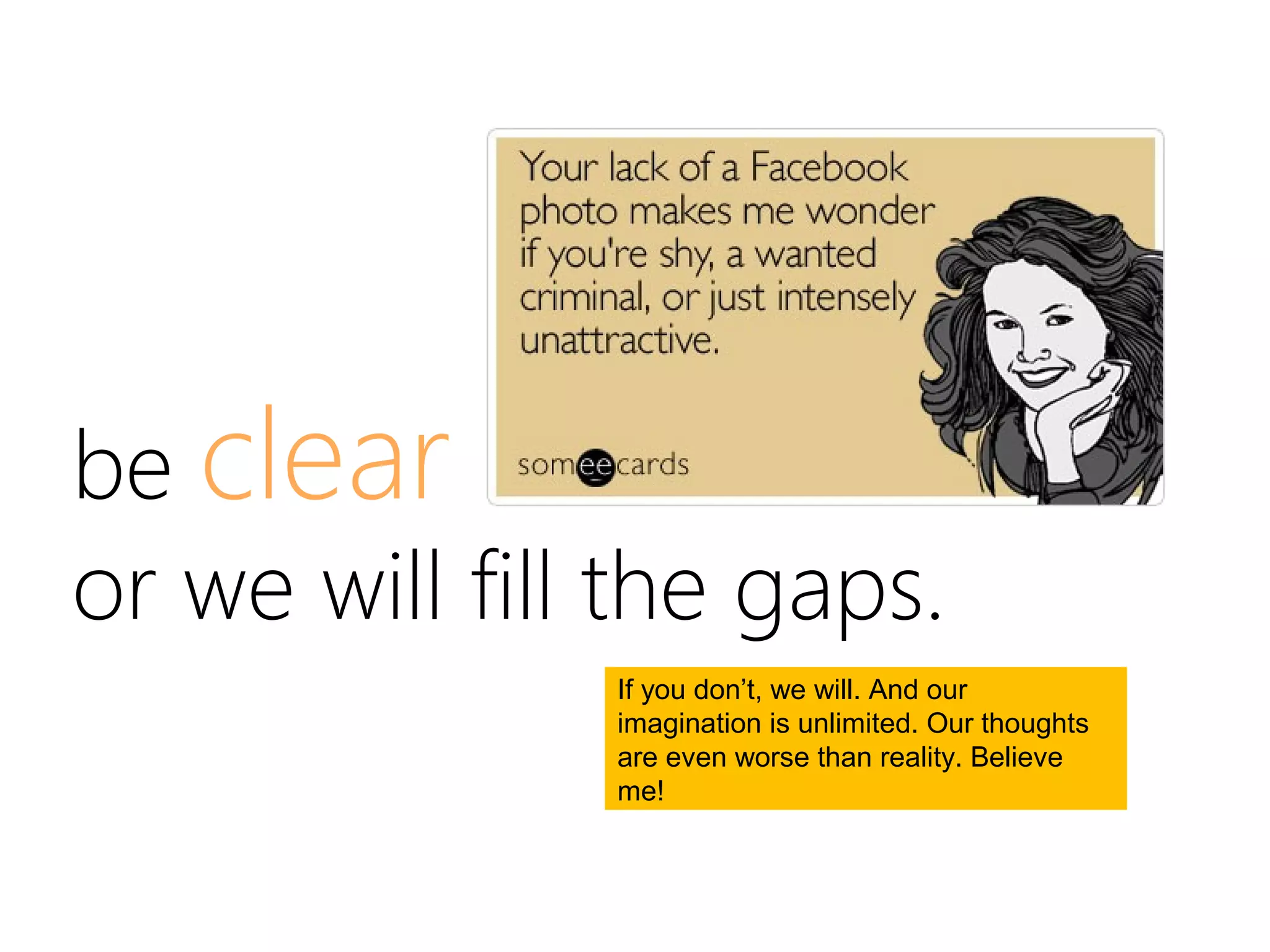 be clear
or we will fill the gaps.
               If you don’t, we will. And our
               imagination is unlimited. Our thoughts
               are even worse than reality. Believe
               me!
 