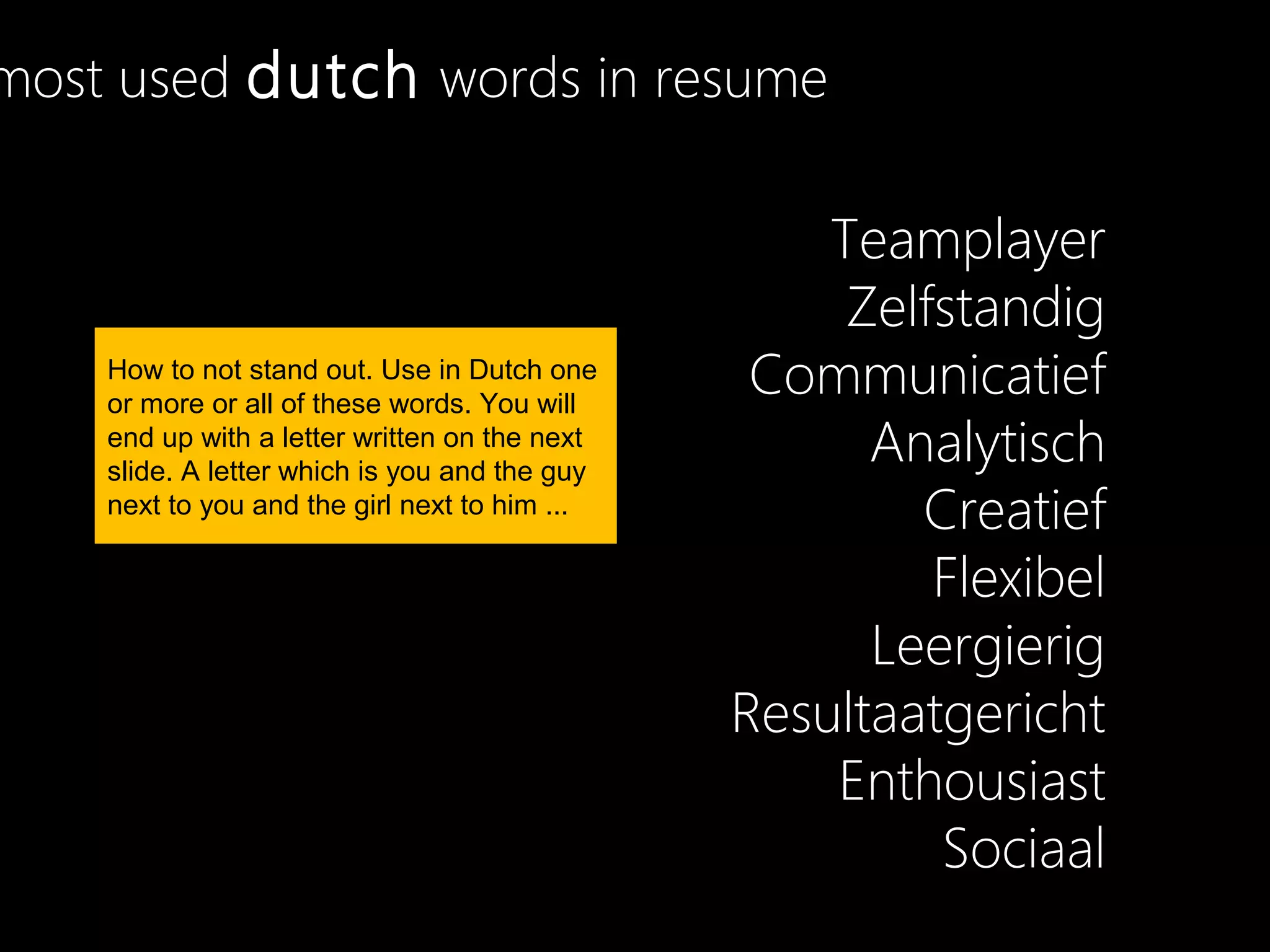 most used dutch words in resume

                                                   Teamplayer
                                                    Zelfstandig
    How to not stand out. Use in Dutch one
    or more or all of these words. You will
                                                Communicatief
    end up with a letter written on the next
    slide. A letter which is you and the guy
                                                     Analytisch
    next to you and the girl next to him ...
                                                       Creatief
                                                        Flexibel
                                                     Leergierig
                                               Resultaatgericht
                                                   Enthousiast
                                                        Sociaal
 
