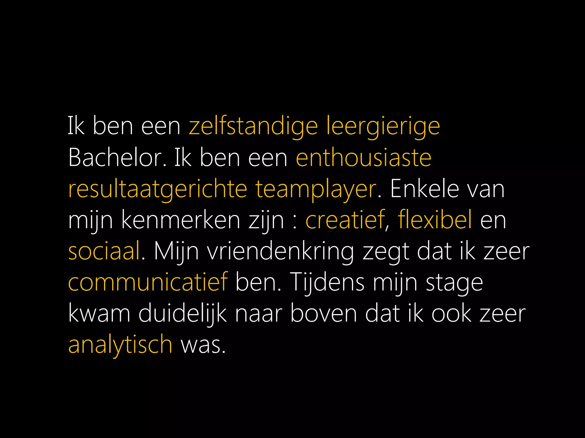 Ik ben een zelfstandige leergierige
Bachelor. Ik ben een enthousiaste
resultaatgerichte teamplayer. Enkele van
mijn kenmerken zijn : creatief, flexibel en
sociaal. Mijn vriendenkring zegt dat ik zeer
communicatief ben. Tijdens mijn stage
kwam duidelijk naar boven dat ik ook zeer
analytisch was.
 