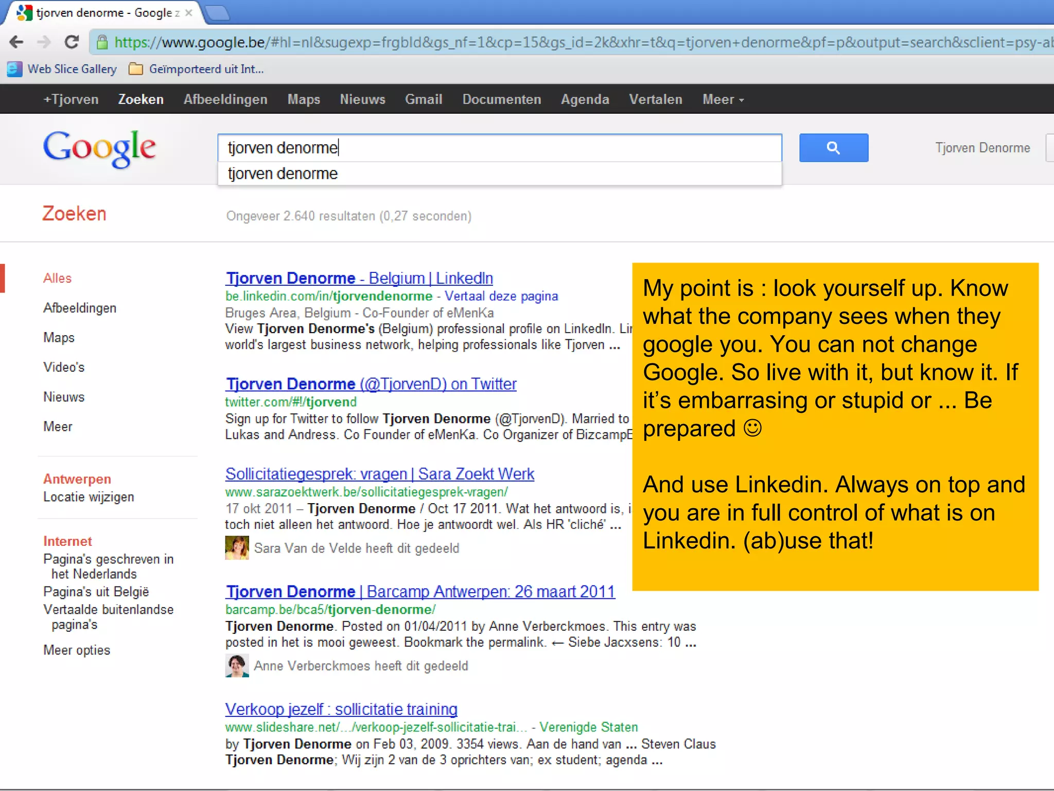 My point is : look yourself up. Know
what the company sees when they
google you. You can not change
Google. So live with it, but know it. If
it’s embarrasing or stupid or ... Be
prepared 

And use Linkedin. Always on top and
you are in full control of what is on
Linkedin. (ab)use that!
 