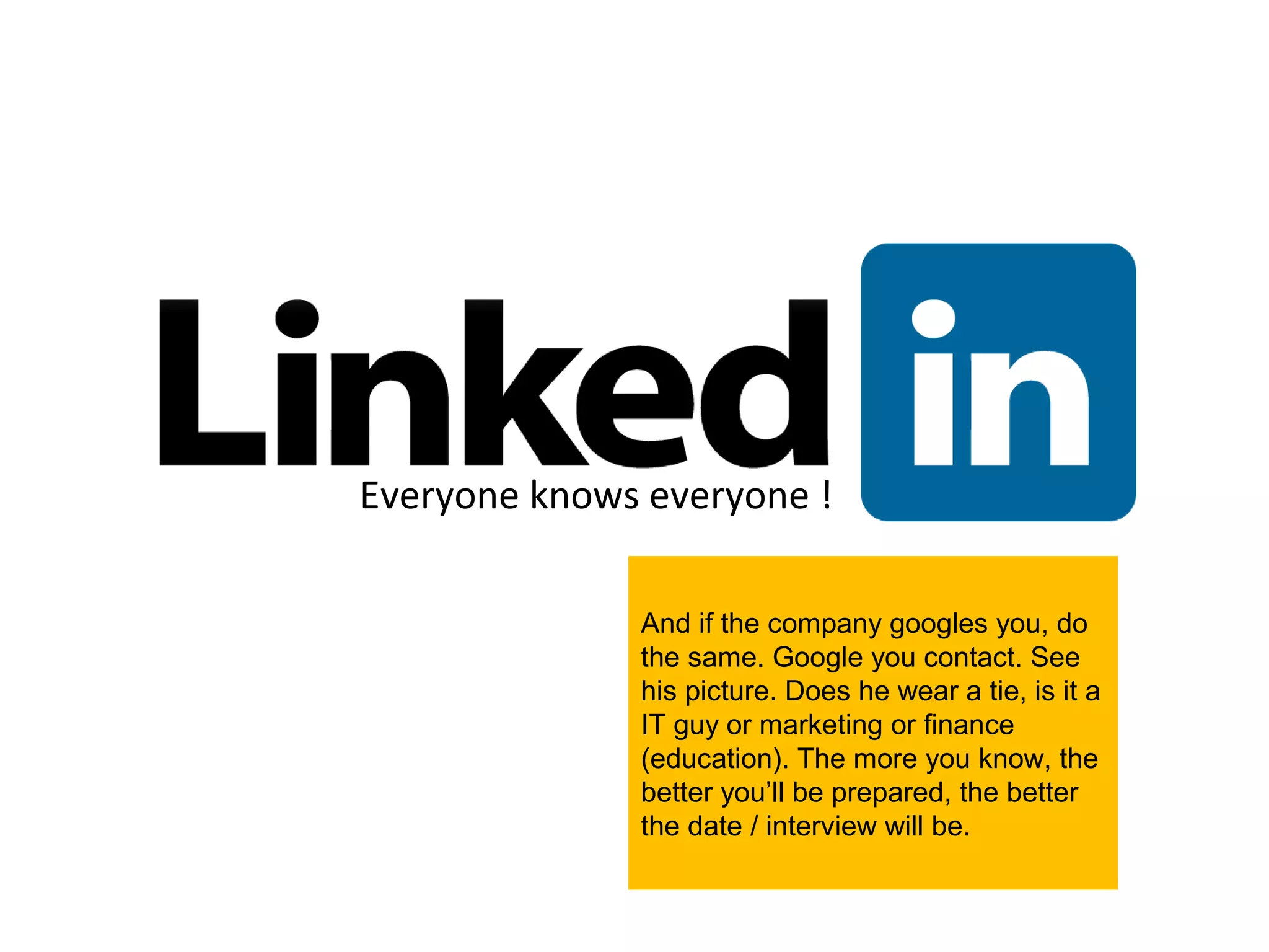 Everyone knows everyone !

              And if the company googles you, do
              the same. Google you contact. See
              his picture. Does he wear a tie, is it a
              IT guy or marketing or finance
              (education). The more you know, the
              better you’ll be prepared, the better
              the date / interview will be.
 