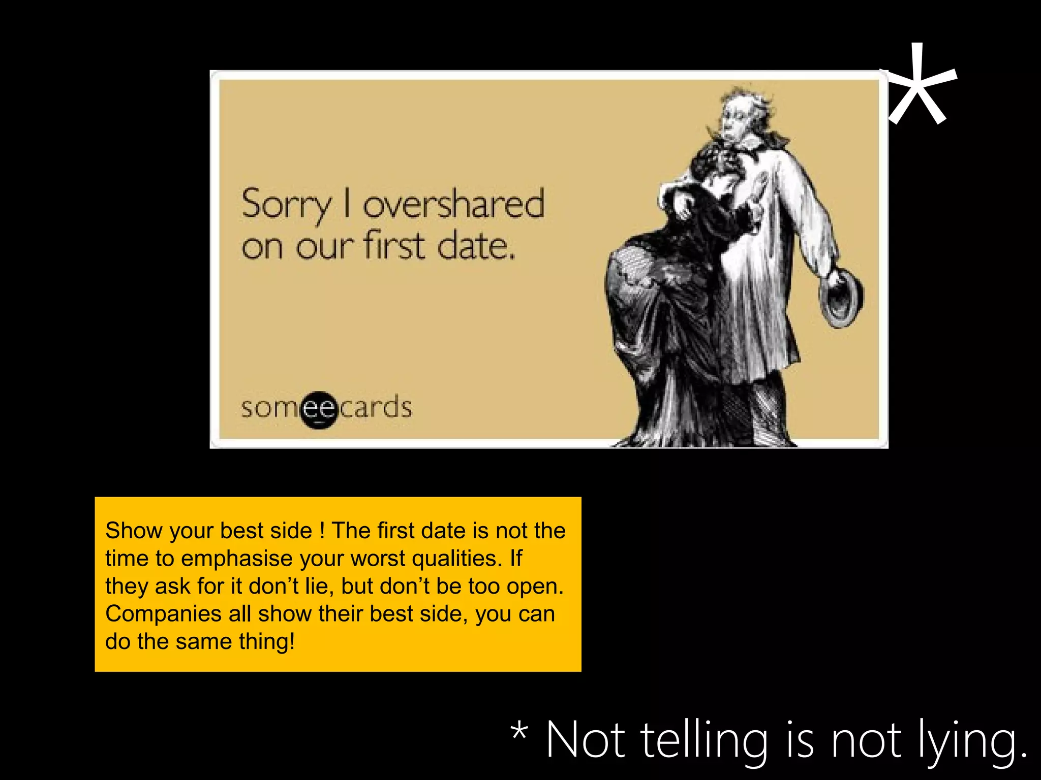 *
Show your best side ! The first date is not the
time to emphasise your worst qualities. If
they ask for it don’t lie, but don’t be too open.
Companies all show their best side, you can
do the same thing!



                                          * Not telling is not lying.
 