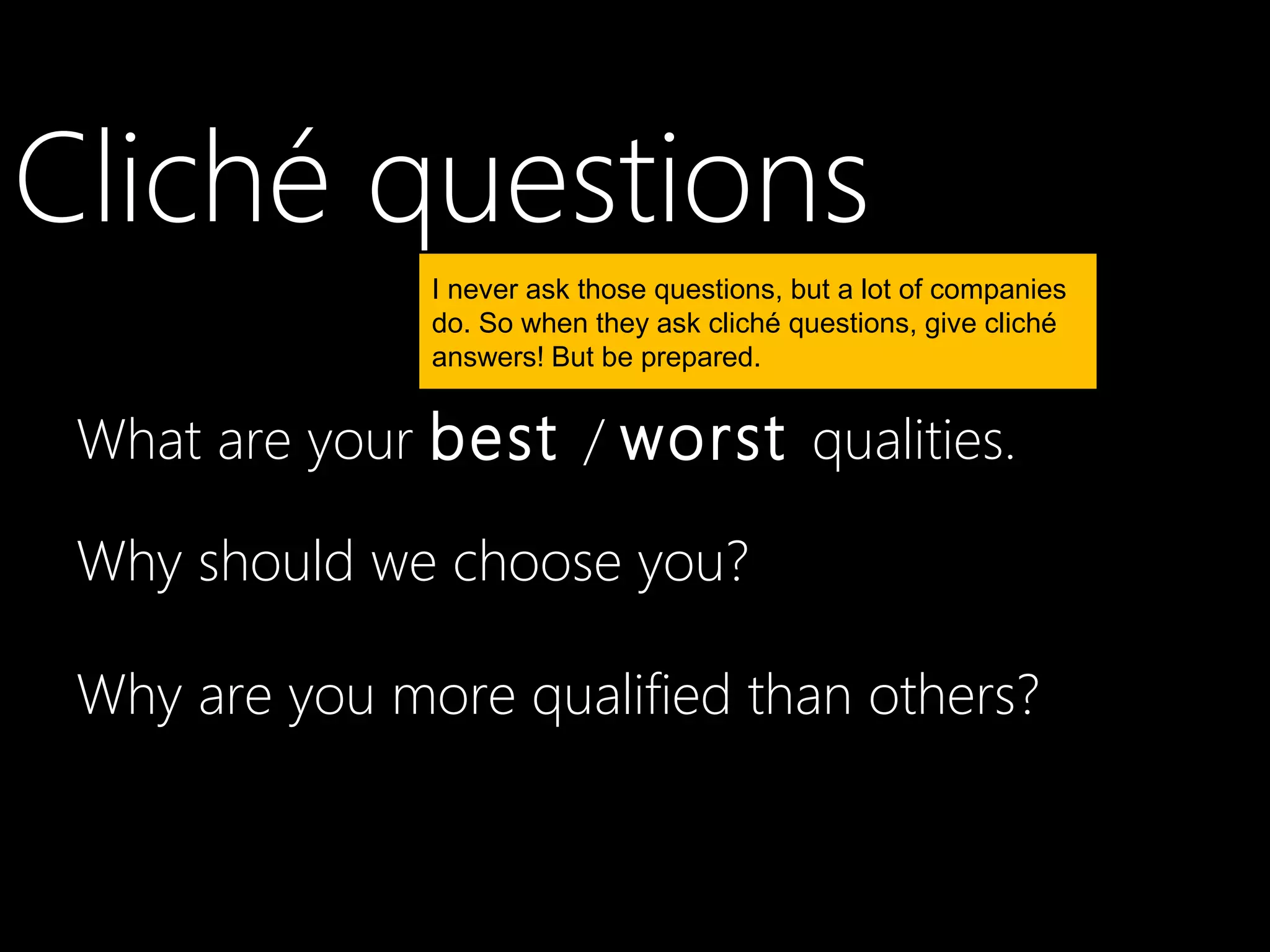 Cliché questions
               I never ask those questions, but a lot of companies
               do. So when they ask cliché questions, give cliché
               answers! But be prepared.


 What are your best / worst qualities.

 Why should we choose you?

 Why are you more qualified than others?
 