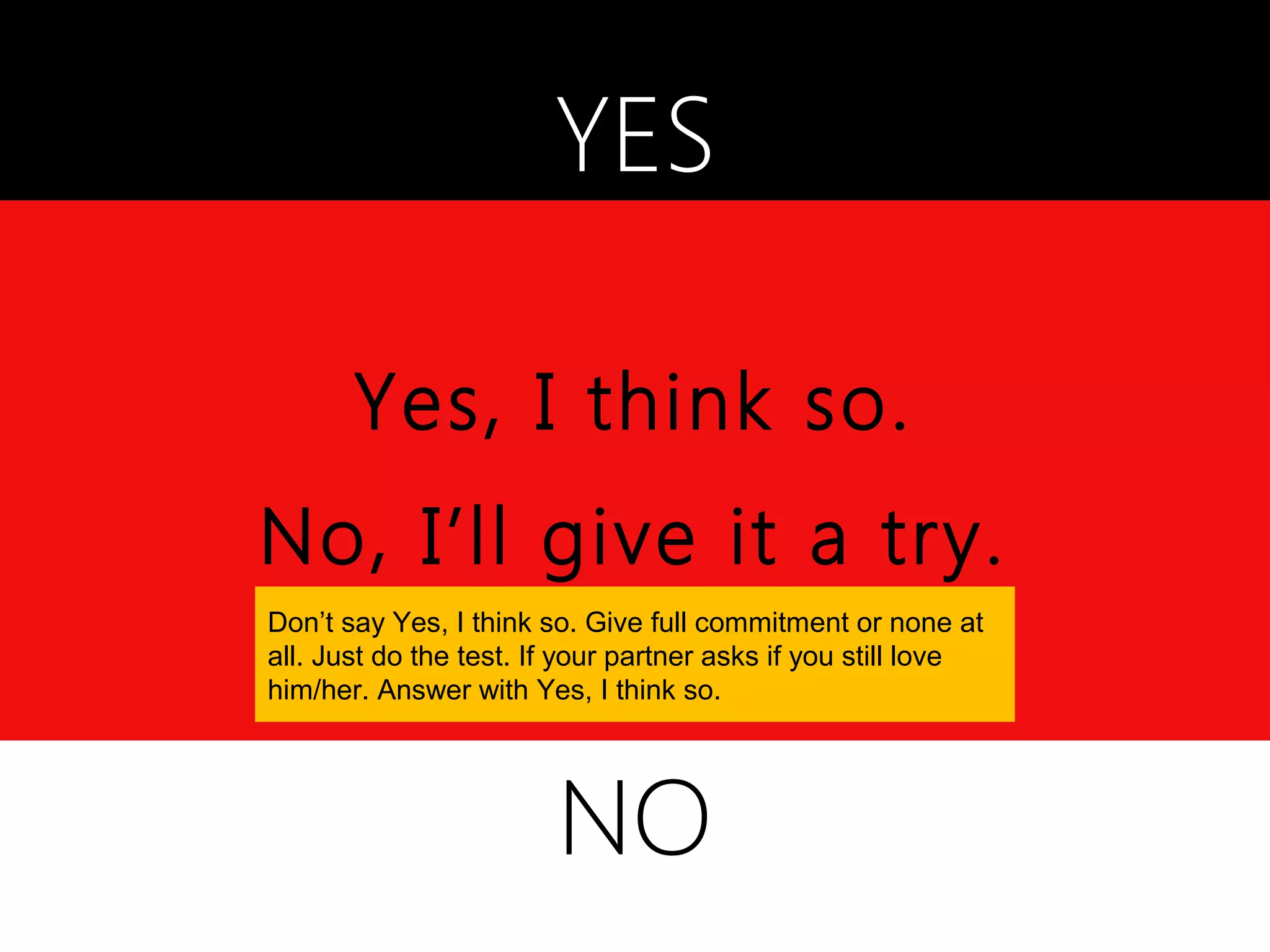 YES

       Yes, I think so.
No, I’ll give it a try.
Don’t say Yes, I think so. Give full commitment or none at
all. Just do the test. If your partner asks if you still love
him/her. Answer with Yes, I think so.




                        NO
 