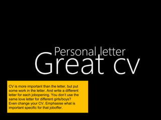 Great cv
                             Personal letter

CV is more important than the letter, but put
some work in the letter. And write a different
letter for each jobopening. You don’t use the
same love letter for different girls/boys?
Even change your CV. Emphasise what is
important specific for that joboffer.
 