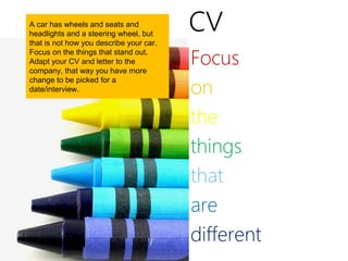 A car has wheels and seats and
headlights and a steering wheel, but
that is not how you describe your car.
                                         cv
Focus on the things that stand out.
Adapt your CV and letter to the
company, that way you have more
                                         Focus
                                         on
change to be picked for a
date/interview.



                                         the
                                         things
                                         that
                                         are
                                         different
 