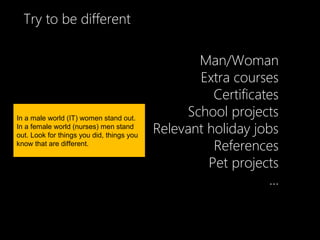 Try to be different

                                                  Man/Woman
                                                  Extra courses
                                                     Certificates
In a male world (IT) women stand out.
                                                School projects
In a female world (nurses) men stand
out. Look for things you did, things you
                                           Relevant holiday jobs
know that are different.
                                                     References
                                                    Pet projects
                                                               ...
 