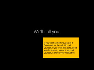 We’ll call you.

     If you want something, go get it.
     Don’t wait for the call. Do call
     yourself. If you want that date, don’t
     wait for them to move. If you call
     yourself, it shows your motivation.
 