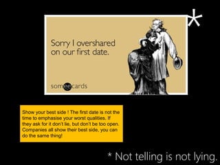 *
Show your best side ! The first date is not the
time to emphasise your worst qualities. If
they ask for it don’t lie, but don’t be too open.
Companies all show their best side, you can
do the same thing!



                                          * Not telling is not lying.
 