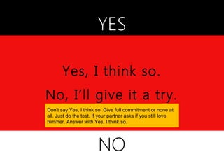YES

       Yes, I think so.
No, I’ll give it a try.
Don’t say Yes, I think so. Give full commitment or none at
all. Just do the test. If your partner asks if you still love
him/her. Answer with Yes, I think so.




                        NO
 