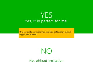 YES
      Yes, it is perfect for me.

If you want to say more than just Yes or No, than make it
bigger, not smaller!




                       NO
          No, without hesitation
 