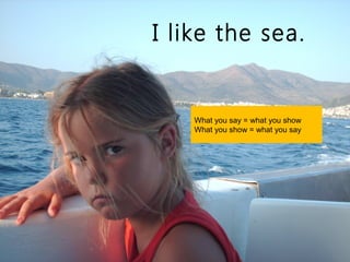 I like the sea.


    What you say = what you show
    What you show = what you say
 