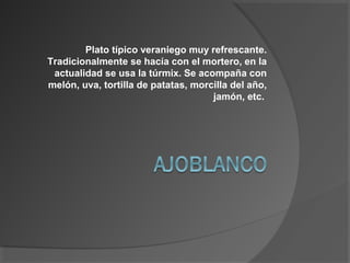 Plato típico veraniego muy refrescante.
Tradicionalmente se hacía con el mortero, en la
actualidad se usa la túrmix. Se acompaña con
melón, uva, tortilla de patatas, morcilla del año,
jamón, etc.