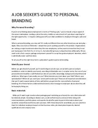 A JOB SEEKER’S GUIDE TO PERSONAL
BRANDING
Why Personal Branding?
If you’re only thinking about employment in terms of “finding a job,” you’ve missed a major aspect of
the career marketplace. Landing a job at the entry, middle or senior level isn’t just about searching for
the right opportunity – it requires selling yourself as an ideal candidate to employers through a personal
brand.

What is personal branding, you may ask? It’s really no different than any other brand you see everyday –
Apple, Nike, Coca-Cola or Nintendo – except that you’re pushing yourself as the product. Organizations
are making a major investment when they hire new employees, so they want to know that they’re not
just buying your time from 9 a.m. to 5 p.m., but subscribing to your unique business philosophy. All you
need to do is find a way to package and present yourself in a way that grabs employers’ attention, which
is admittedly easier said than done.

To set you off on the right foot, here’s a jobseeker’s guide to personal branding.

Identify your brand
Before you get ahead of yourself, you’ll need to figure out who you are as both a person and job
candidate in order to identify your brand, according to Mashable.com. In simpler terms, the core of your
personal brand should be a well-fleshed out idea of your skills, knowledge, background and professional
ambitions. What type of personality are you? What interests you most about your field? What is your
specialization? Where do you want your career path to take you? These are all important considerations
that you’ll need to spend plenty of time with before you get into the nuts and bolts of personal
branding. All of these factors combined should send a clear message to employers about what they will
be buying by hiring you.

Basic materials
 While you’ll need to get creative when packaging and marketing your brand, the core information will
be relatively simple. According to Boston.com, a well-crafted resume and cover letter along with
recommendations, portfolio pieces and awards should offer point-by-point information about your
academic and professional history and successes. With these documents assembled, you can customize
them for individual employers based on their business niche, job description keywords, desired
qualifications and company tone.
 