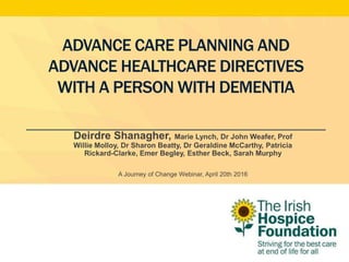 ADVANCE CARE PLANNING AND
ADVANCE HEALTHCARE DIRECTIVES
WITH A PERSON WITH DEMENTIA
Deirdre Shanagher, Marie Lynch, Dr John Weafer, Prof
Willie Molloy, Dr Sharon Beatty, Dr Geraldine McCarthy, Patricia
Rickard-Clarke, Emer Begley, Esther Beck, Sarah Murphy
A Journey of Change Webinar, April 20th 2016
 