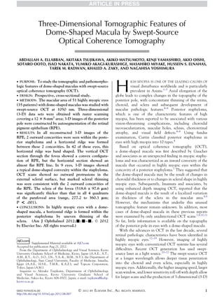 Three-Dimensional Tomographic Features of
                   Dome-Shaped Macula by Swept-Source
                       Optical Coherence Tomography

 ABDALLAH A. ELLABBAN, AKITAKA TSUJIKAWA, AKIKO MATSUMOTO, KENJI YAMASHIRO, AKIO OISHI,
SOTARO OOTO, ISAO NAKATA, YUMIKO AKAGI-KURASHIGE, MASAHIRO MIYAKE, HUSSEIN S. ELNAHAS,
               TAREK M. RADWAN, KHALED A. ZAKY, AND NAGAHISA YOSHIMURA




                                                                          H
 PURPOSE:   To study the tomographic and pathomorpho-                               IGH MYOPIA IS ONE OF THE LEADING CAUSES OF
logic features of dome-shaped maculas with swept-source                              visual disturbance worldwide and is particularly
optical coherence tomography (OCT).                                                  prevalent in Asians.1–3 Axial elongation of the
 DESIGN: Prospective, cross-sectional study.                             globe leads to complex changes in the topography of the
 METHODS: The macular area of 51 highly myopic eyes                      posterior pole, with concomitant thinning of the retina,
(35 patients) with dome-shaped maculas was studied with                   choroid, and sclera and subsequent development of
swept-source OCT at 1050 nm. Three-dimensional                            macular pathologic features.4–6 Posterior staphyloma,
(3-D) data sets were obtained with raster scanning                        which is one of the characteristic features of high
covering a 12 3 8-mm2 area; 3-D images of the posterior                   myopia, has been reported to be associated with various
pole were constructed by autosegmentation of the retinal                  vision-threatening complications, including choroidal
pigment epithelium (RPE).                                                 neovascularization, macular holes, schisis, chorioretinal
 RESULTS: In all reconstructed 3-D images of the                         atrophy, and visual ﬁeld defects.4–6 Using fundus
RPE, 2 outward concavities were seen within the poste-                    examination, Curtin classiﬁed posterior staphyloma in
rior staphyloma and a horizontal ridge was formed                         eyes with high myopia into 10 types.4
between these 2 concavities. In 42 of these eyes, this                       Based on optical coherence tomography (OCT),
horizontal ridge was band shaped. The vertical OCT                        a dome-shaped macula was ﬁrst described by Gaucher
section through the fovea showed a convex conﬁgura-                       and associates as an unexpected ﬁnding in myopic staphy-
tion of RPE, but the horizontal section showed an                         loma and was characterized as an inward convexity of the
almost ﬂat RPE line. In 9 eyes, 3-D images showed                         macula that occurred in highly myopic eyes within the
a typical dome-shaped convexity within the staphyloma.                    concavity of a posterior staphyloma.7 They suggested that
OCT scans showed no outward protrusions in the                            the dome-shaped macula may be the result of changes in
external scleral surface, but marked scleral thinning                     choroidal thickness or to changes in scleral shape in highly
was seen consistent with the 2 outward concavities of                     myopic eyes. Subsequently, Imamura and associates, by
the RPE. The sclera of the fovea (518.6 ± 97.6 mm)                        using enhanced depth imaging OCT, reported that the
was signiﬁcantly thicker than that in all 4 quadrants                     dome-shaped macula is the result of a localized variation
of the parafoveal area (range, 277.2 to 360.3 mm;                         in thickness of the sclera in the macular area.8,9
P  .001).                                                                However, the mechanisms that underlie this unusual
 CONCLUSIONS: In highly myopic eyes with a dome-                         tomographic feature remain unknown. In addition, most
shaped macula, a horizontal ridge is formed within the                    cases of dome-shaped macula in these previous reports
posterior staphyloma by uneven thinning of the                            were examined by only unidirectional OCT scans.7,8,10,11
sclera. (Am J Ophthalmol 2012;-:-–-. Ó 2012                               So far, little information is available on the topography
by Elsevier Inc. All rights reserved.)                                    of the posterior pole in eyes with a dome-shaped macula.
                                                                             With the advances in OCT in the last decade, several
                                                                          retinal pathologic characteristics have been identiﬁed in
                                                                          highly myopic eyes.12–19 However, imaging of highly
            Supplemental Material available at AJO.com                    myopic eyes with conventional OCT systems has several
Accepted for publication Aug 21, 2012.
  From the Department of Ophthalmology and Visual Sciences, Kyoto         difﬁculties. Recent OCT generation has used swept-
University Graduate School of Medicine, Kyoto, Japan (A.A.E., A.T.,       source laser as a light source.20–27 The swept-source OCT
A.M., K.Y., A.O., S.O., I.N., Y.A.-K., M.M., N.Y.); the Department of     at a longer wavelength allows deeper tissue penetration
Ophthalmology, Suez Canal University, Faculty of Medicine, Ismailia,
Egypt (A.A.E., H.S.E., T.M.R., K.A.Z.); and Topcon Corporation,           into the choroid and even sclera, especially in highly
Tokyo, Japan (A.M.).                                                      myopic eyes. Additionally, the higher imaging speed, larger
  Inquiries to Akitaka Tsujikawa, Department of Ophthalmology             scan window, and lower sensitivity roll-off with depth allow
and Visual Sciences, Kyoto University Graduate School of
Medicine, Sakyo-ku, Kyoto 606-8507, Japan; e-mail: tujikawa@kuhp.         for larger scans and the production of 3-dimensional (3-D)
kyoto-u.ac.jp

0002-9394/$36.00                              Ó   2012 BY   ELSEVIER INC. ALL   RIGHTS RESERVED.                                    1
http://dx.doi.org/10.1016/j.ajo.2012.08.007
 