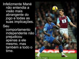 Infelizmente Mané não entendia a visão mais abrangente do jogo e todas as suas implicações. Seu comportamento independente não prejudicou apenas a ele mesmo, mas também a todo o time. 