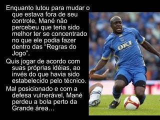 Enquanto lutou para mudar o que estava fora de seu controle, Mané não percebeu que teria sido melhor ter se concentrado no que ele podia fazer dentro das “Regras do Jogo”.  Quis jogar de acordo com suas próprias idéias, ao invés do que havia sido estabelecido pelo técnico. Mal posicionado e com a defesa vulnerável, Mané perdeu a bola perto da Grande área… 