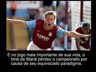 E no jogo mais importante de sua vida, o time de Mané perdeu o campeonato por causa de seu equivocado paradigma. 