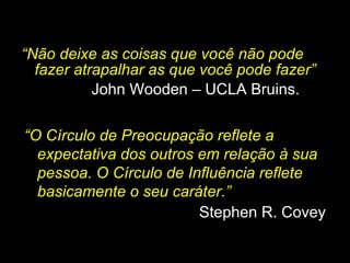 “ Não deixe as coisas que você não pode fazer atrapalhar as que você pode fazer” John Wooden – UCLA Bruins. “ O Círculo de Preocupação reflete a expectativa dos outros em relação à sua pessoa. O Círculo de Influência reflete basicamente o seu caráter.” Stephen R. Covey  