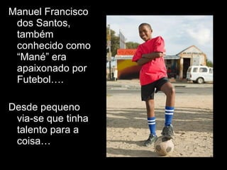 Manuel Francisco dos Santos, também conhecido como “Mané” era apaixonado por Futebol….  Desde pequeno via-se que tinha talento para a coisa… 