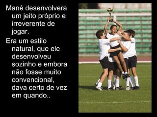 Mané desenvolvera um jeito próprio e irreverente de jogar.  Era um estilo natural, que ele desenvolveu sozinho e embora não fosse muito convencional, dava certo de vez em quando.. 