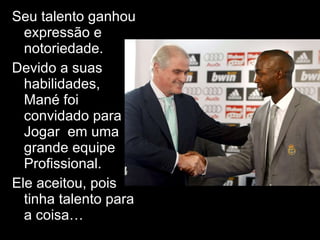 Seu talento ganhou expressão e notoriedade.  Devido a suas habilidades, Mané foi convidado para Jogar  em uma grande equipe Profissional. Ele aceitou, pois tinha talento para a coisa… 