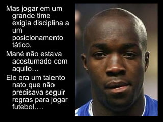 Mas jogar em um grande time exigia disciplina a um posicionamento tático.  Mané não estava acostumado com aquilo… Ele era um talento nato que não precisava seguir regras para jogar futebol…. 