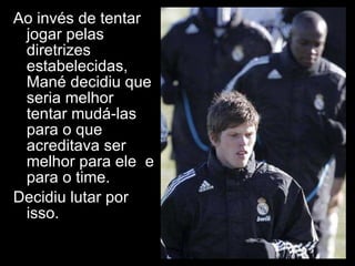 Ao invés de tentar jogar pelas diretrizes estabelecidas, Mané decidiu que seria melhor tentar mudá-las para o que acreditava ser melhor para ele  e para o time. Decidiu lutar por isso. 