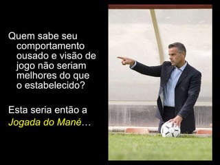 Quem sabe seu comportamento ousado e visão de jogo não seriam melhores do que o estabelecido? Esta seria então a  Jogada do Mané … 