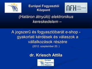 Európai Fogyasztói
             Központ

   (Határon átnyúló) elektronikus
          kereskedelem –

A jogszerű és fogyasztóbarát e-shop -
   gyakorlati kérdések és válaszok a
         vállalkozások részére
           (2012. szeptember 20. )


         dr. Kriesch Attila
              Igazgató
 
