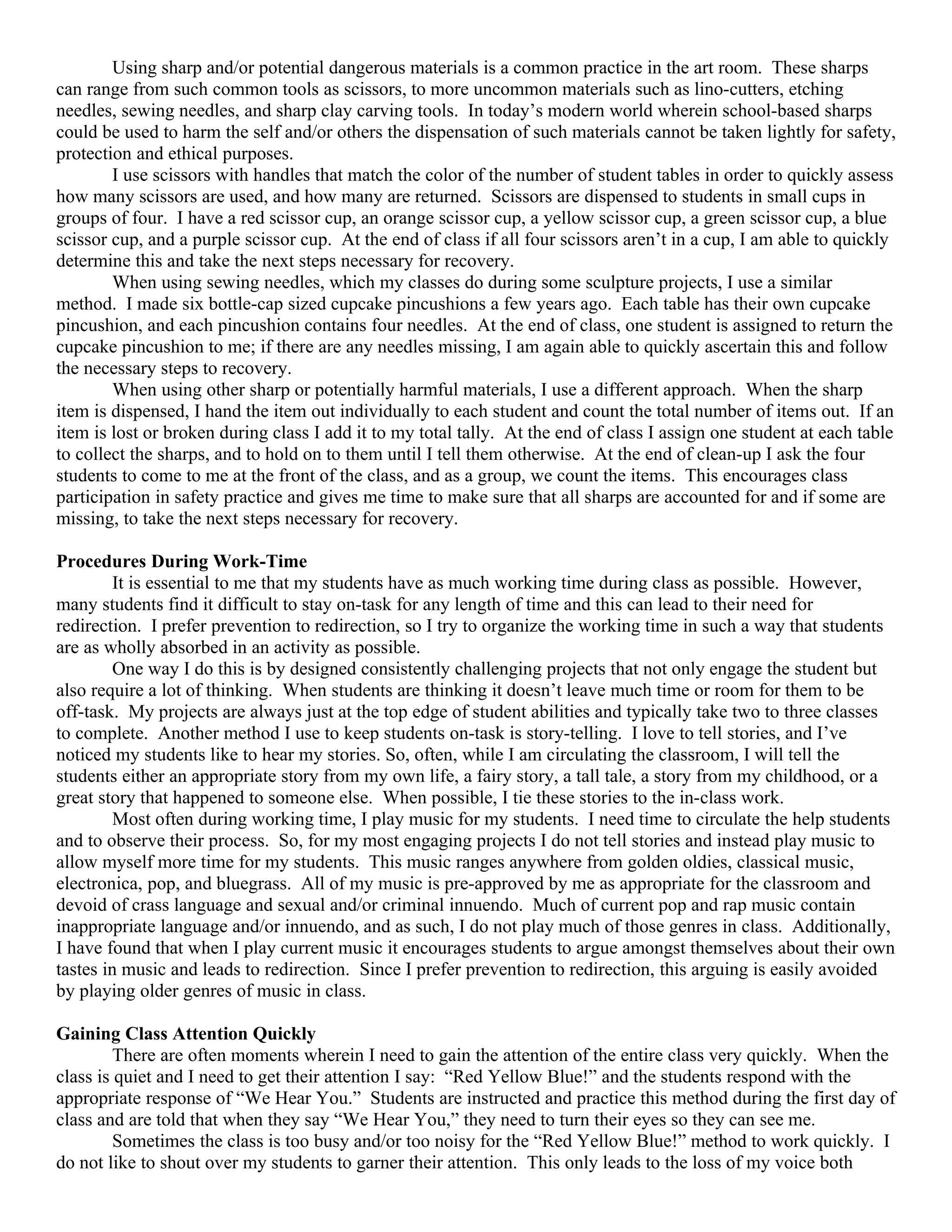 Using sharp and/or potential dangerous materials is a common practice in the art room. These sharps
can range from such common tools as scissors, to more uncommon materials such as lino-cutters, etching
needles, sewing needles, and sharp clay carving tools. In today’s modern world wherein school-based sharps
could be used to harm the self and/or others the dispensation of such materials cannot be taken lightly for safety,
protection and ethical purposes.
        I use scissors with handles that match the color of the number of student tables in order to quickly assess
how many scissors are used, and how many are returned. Scissors are dispensed to students in small cups in
groups of four. I have a red scissor cup, an orange scissor cup, a yellow scissor cup, a green scissor cup, a blue
scissor cup, and a purple scissor cup. At the end of class if all four scissors aren’t in a cup, I am able to quickly
determine this and take the next steps necessary for recovery.
        When using sewing needles, which my classes do during some sculpture projects, I use a similar
method. I made six bottle-cap sized cupcake pincushions a few years ago. Each table has their own cupcake
pincushion, and each pincushion contains four needles. At the end of class, one student is assigned to return the
cupcake pincushion to me; if there are any needles missing, I am again able to quickly ascertain this and follow
the necessary steps to recovery.
        When using other sharp or potentially harmful materials, I use a different approach. When the sharp
item is dispensed, I hand the item out individually to each student and count the total number of items out. If an
item is lost or broken during class I add it to my total tally. At the end of class I assign one student at each table
to collect the sharps, and to hold on to them until I tell them otherwise. At the end of clean-up I ask the four
students to come to me at the front of the class, and as a group, we count the items. This encourages class
participation in safety practice and gives me time to make sure that all sharps are accounted for and if some are
missing, to take the next steps necessary for recovery.

Procedures During Work-Time
        It is essential to me that my students have as much working time during class as possible. However,
many students find it difficult to stay on-task for any length of time and this can lead to their need for
redirection. I prefer prevention to redirection, so I try to organize the working time in such a way that students
are as wholly absorbed in an activity as possible.
        One way I do this is by designed consistently challenging projects that not only engage the student but
also require a lot of thinking. When students are thinking it doesn’t leave much time or room for them to be
off-task. My projects are always just at the top edge of student abilities and typically take two to three classes
to complete. Another method I use to keep students on-task is story-telling. I love to tell stories, and I’ve
noticed my students like to hear my stories. So, often, while I am circulating the classroom, I will tell the
students either an appropriate story from my own life, a fairy story, a tall tale, a story from my childhood, or a
great story that happened to someone else. When possible, I tie these stories to the in-class work.
        Most often during working time, I play music for my students. I need time to circulate the help students
and to observe their process. So, for my most engaging projects I do not tell stories and instead play music to
allow myself more time for my students. This music ranges anywhere from golden oldies, classical music,
electronica, pop, and bluegrass. All of my music is pre-approved by me as appropriate for the classroom and
devoid of crass language and sexual and/or criminal innuendo. Much of current pop and rap music contain
inappropriate language and/or innuendo, and as such, I do not play much of those genres in class. Additionally,
I have found that when I play current music it encourages students to argue amongst themselves about their own
tastes in music and leads to redirection. Since I prefer prevention to redirection, this arguing is easily avoided
by playing older genres of music in class.

Gaining Class Attention Quickly
         There are often moments wherein I need to gain the attention of the entire class very quickly. When the
class is quiet and I need to get their attention I say: “Red Yellow Blue!” and the students respond with the
appropriate response of “We Hear You.” Students are instructed and practice this method during the first day of
class and are told that when they say “We Hear You,” they need to turn their eyes so they can see me.
         Sometimes the class is too busy and/or too noisy for the “Red Yellow Blue!” method to work quickly. I
do not like to shout over my students to garner their attention. This only leads to the loss of my voice both
 