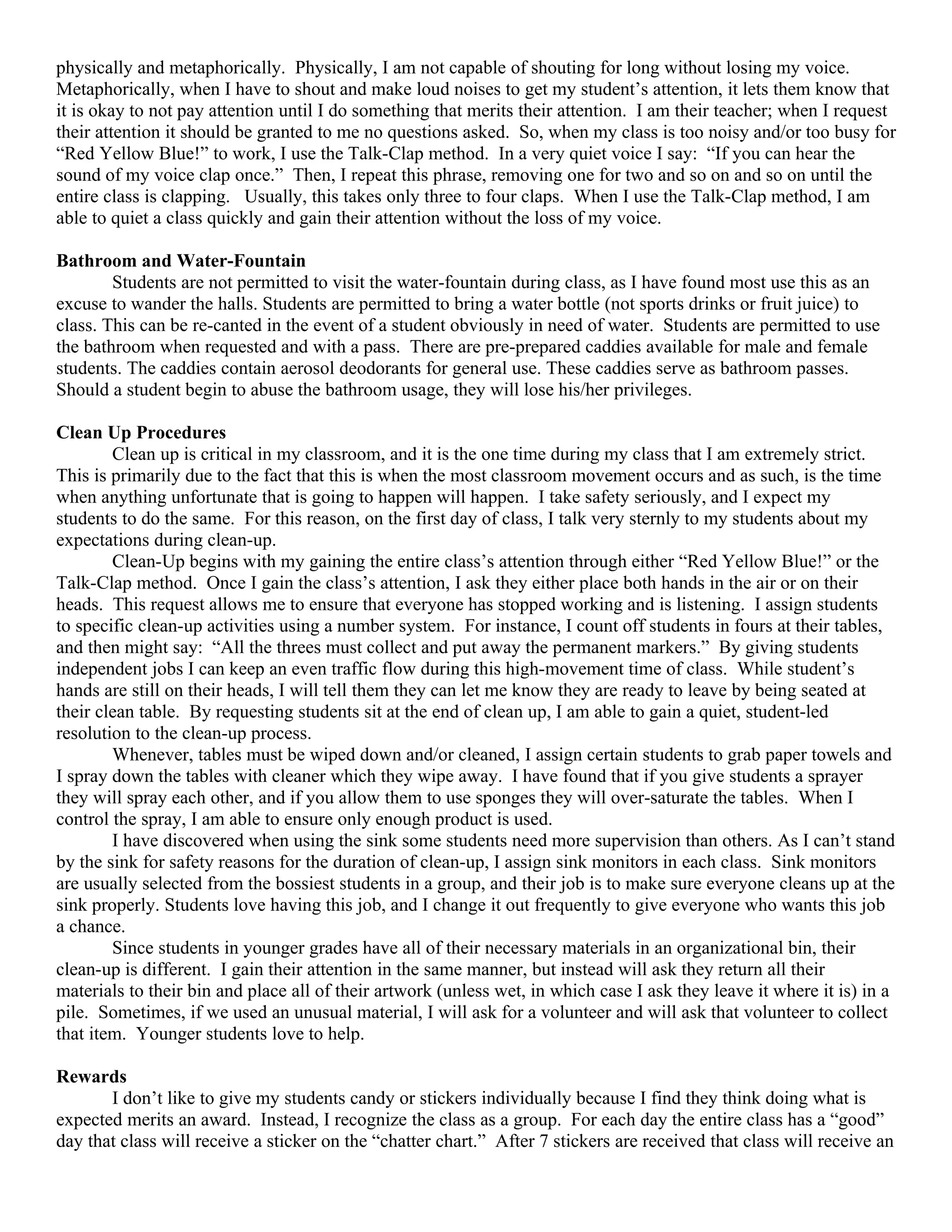 physically and metaphorically. Physically, I am not capable of shouting for long without losing my voice.
Metaphorically, when I have to shout and make loud noises to get my student’s attention, it lets them know that
it is okay to not pay attention until I do something that merits their attention. I am their teacher; when I request
their attention it should be granted to me no questions asked. So, when my class is too noisy and/or too busy for
“Red Yellow Blue!” to work, I use the Talk-Clap method. In a very quiet voice I say: “If you can hear the
sound of my voice clap once.” Then, I repeat this phrase, removing one for two and so on and so on until the
entire class is clapping. Usually, this takes only three to four claps. When I use the Talk-Clap method, I am
able to quiet a class quickly and gain their attention without the loss of my voice.

Bathroom and Water-Fountain
        Students are not permitted to visit the water-fountain during class, as I have found most use this as an
excuse to wander the halls. Students are permitted to bring a water bottle (not sports drinks or fruit juice) to
class. This can be re-canted in the event of a student obviously in need of water. Students are permitted to use
the bathroom when requested and with a pass. There are pre-prepared caddies available for male and female
students. The caddies contain aerosol deodorants for general use. These caddies serve as bathroom passes.
Should a student begin to abuse the bathroom usage, they will lose his/her privileges.

Clean Up Procedures
        Clean up is critical in my classroom, and it is the one time during my class that I am extremely strict.
This is primarily due to the fact that this is when the most classroom movement occurs and as such, is the time
when anything unfortunate that is going to happen will happen. I take safety seriously, and I expect my
students to do the same. For this reason, on the first day of class, I talk very sternly to my students about my
expectations during clean-up.
        Clean-Up begins with my gaining the entire class’s attention through either “Red Yellow Blue!” or the
Talk-Clap method. Once I gain the class’s attention, I ask they either place both hands in the air or on their
heads. This request allows me to ensure that everyone has stopped working and is listening. I assign students
to specific clean-up activities using a number system. For instance, I count off students in fours at their tables,
and then might say: “All the threes must collect and put away the permanent markers.” By giving students
independent jobs I can keep an even traffic flow during this high-movement time of class. While student’s
hands are still on their heads, I will tell them they can let me know they are ready to leave by being seated at
their clean table. By requesting students sit at the end of clean up, I am able to gain a quiet, student-led
resolution to the clean-up process.
        Whenever, tables must be wiped down and/or cleaned, I assign certain students to grab paper towels and
I spray down the tables with cleaner which they wipe away. I have found that if you give students a sprayer
they will spray each other, and if you allow them to use sponges they will over-saturate the tables. When I
control the spray, I am able to ensure only enough product is used.
        I have discovered when using the sink some students need more supervision than others. As I can’t stand
by the sink for safety reasons for the duration of clean-up, I assign sink monitors in each class. Sink monitors
are usually selected from the bossiest students in a group, and their job is to make sure everyone cleans up at the
sink properly. Students love having this job, and I change it out frequently to give everyone who wants this job
a chance.
        Since students in younger grades have all of their necessary materials in an organizational bin, their
clean-up is different. I gain their attention in the same manner, but instead will ask they return all their
materials to their bin and place all of their artwork (unless wet, in which case I ask they leave it where it is) in a
pile. Sometimes, if we used an unusual material, I will ask for a volunteer and will ask that volunteer to collect
that item. Younger students love to help.

Rewards
       I don’t like to give my students candy or stickers individually because I find they think doing what is
expected merits an award. Instead, I recognize the class as a group. For each day the entire class has a “good”
day that class will receive a sticker on the “chatter chart.” After 7 stickers are received that class will receive an
 