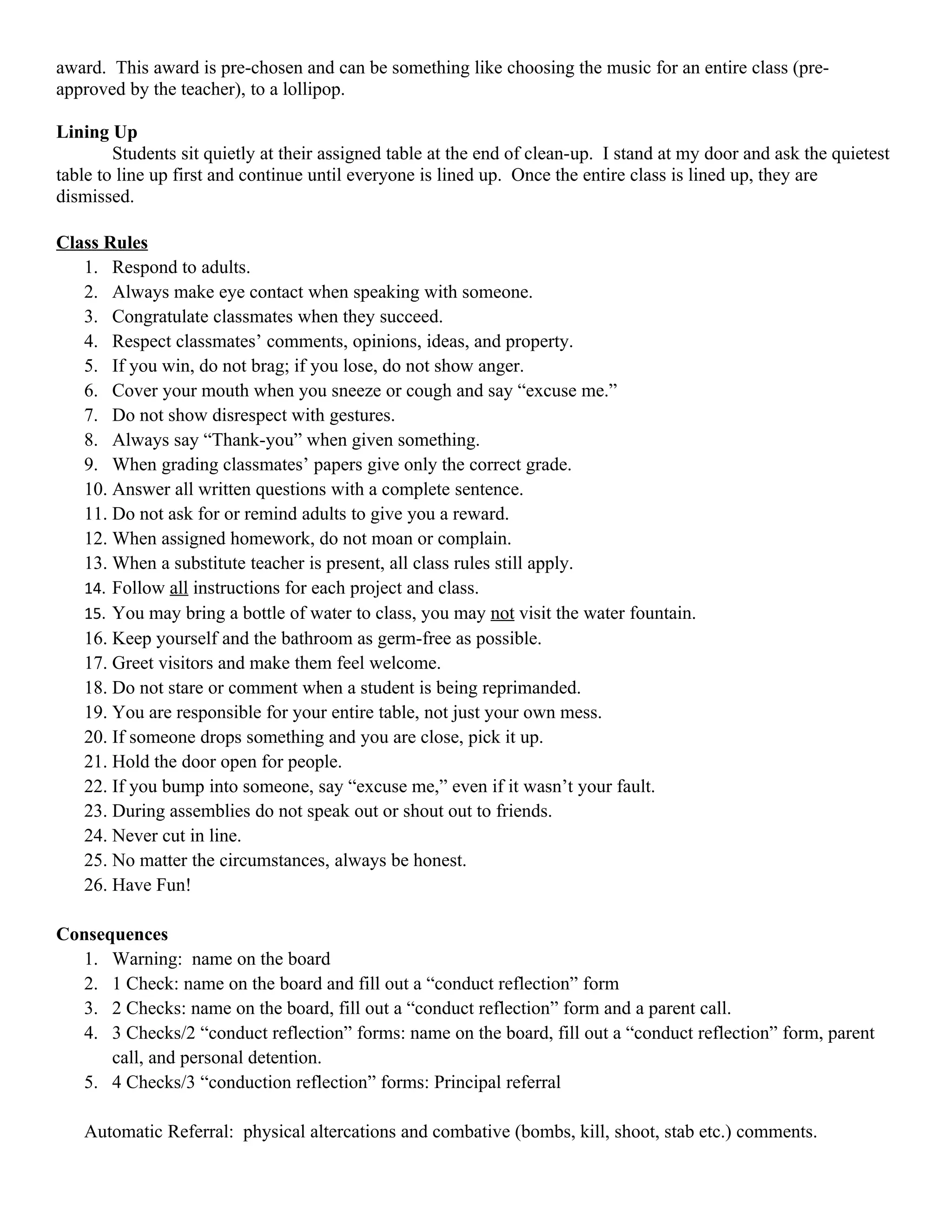 award. This award is pre-chosen and can be something like choosing the music for an entire class (pre-
approved by the teacher), to a lollipop.

Lining Up
        Students sit quietly at their assigned table at the end of clean-up. I stand at my door and ask the quietest
table to line up first and continue until everyone is lined up. Once the entire class is lined up, they are
dismissed.

Class Rules
   1. Respond to adults.
   2. Always make eye contact when speaking with someone.
   3. Congratulate classmates when they succeed.
   4. Respect classmates’ comments, opinions, ideas, and property.
   5. If you win, do not brag; if you lose, do not show anger.
   6. Cover your mouth when you sneeze or cough and say “excuse me.”
   7. Do not show disrespect with gestures.
   8. Always say “Thank-you” when given something.
   9. When grading classmates’ papers give only the correct grade.
   10. Answer all written questions with a complete sentence.
   11. Do not ask for or remind adults to give you a reward.
   12. When assigned homework, do not moan or complain.
   13. When a substitute teacher is present, all class rules still apply.
   14. Follow all instructions for each project and class.
   15. You may bring a bottle of water to class, you may not visit the water fountain.
   16. Keep yourself and the bathroom as germ-free as possible.
   17. Greet visitors and make them feel welcome.
   18. Do not stare or comment when a student is being reprimanded.
   19. You are responsible for your entire table, not just your own mess.
   20. If someone drops something and you are close, pick it up.
   21. Hold the door open for people.
   22. If you bump into someone, say “excuse me,” even if it wasn’t your fault.
   23. During assemblies do not speak out or shout out to friends.
   24. Never cut in line.
   25. No matter the circumstances, always be honest.
   26. Have Fun!

Consequences
  1. Warning: name on the board
  2. 1 Check: name on the board and fill out a “conduct reflection” form
  3. 2 Checks: name on the board, fill out a “conduct reflection” form and a parent call.
  4. 3 Checks/2 “conduct reflection” forms: name on the board, fill out a “conduct reflection” form, parent
      call, and personal detention.
  5. 4 Checks/3 “conduction reflection” forms: Principal referral

   Automatic Referral: physical altercations and combative (bombs, kill, shoot, stab etc.) comments.
 