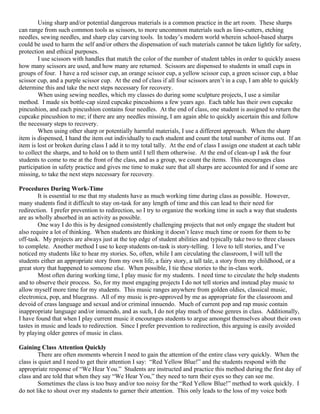 Using sharp and/or potential dangerous materials is a common practice in the art room. These sharps
can range from such common tools as scissors, to more uncommon materials such as lino-cutters, etching
needles, sewing needles, and sharp clay carving tools. In today’s modern world wherein school-based sharps
could be used to harm the self and/or others the dispensation of such materials cannot be taken lightly for safety,
protection and ethical purposes.
        I use scissors with handles that match the color of the number of student tables in order to quickly assess
how many scissors are used, and how many are returned. Scissors are dispensed to students in small cups in
groups of four. I have a red scissor cup, an orange scissor cup, a yellow scissor cup, a green scissor cup, a blue
scissor cup, and a purple scissor cup. At the end of class if all four scissors aren’t in a cup, I am able to quickly
determine this and take the next steps necessary for recovery.
        When using sewing needles, which my classes do during some sculpture projects, I use a similar
method. I made six bottle-cap sized cupcake pincushions a few years ago. Each table has their own cupcake
pincushion, and each pincushion contains four needles. At the end of class, one student is assigned to return the
cupcake pincushion to me; if there are any needles missing, I am again able to quickly ascertain this and follow
the necessary steps to recovery.
        When using other sharp or potentially harmful materials, I use a different approach. When the sharp
item is dispensed, I hand the item out individually to each student and count the total number of items out. If an
item is lost or broken during class I add it to my total tally. At the end of class I assign one student at each table
to collect the sharps, and to hold on to them until I tell them otherwise. At the end of clean-up I ask the four
students to come to me at the front of the class, and as a group, we count the items. This encourages class
participation in safety practice and gives me time to make sure that all sharps are accounted for and if some are
missing, to take the next steps necessary for recovery.

Procedures During Work-Time
        It is essential to me that my students have as much working time during class as possible. However,
many students find it difficult to stay on-task for any length of time and this can lead to their need for
redirection. I prefer prevention to redirection, so I try to organize the working time in such a way that students
are as wholly absorbed in an activity as possible.
        One way I do this is by designed consistently challenging projects that not only engage the student but
also require a lot of thinking. When students are thinking it doesn’t leave much time or room for them to be
off-task. My projects are always just at the top edge of student abilities and typically take two to three classes
to complete. Another method I use to keep students on-task is story-telling. I love to tell stories, and I’ve
noticed my students like to hear my stories. So, often, while I am circulating the classroom, I will tell the
students either an appropriate story from my own life, a fairy story, a tall tale, a story from my childhood, or a
great story that happened to someone else. When possible, I tie these stories to the in-class work.
        Most often during working time, I play music for my students. I need time to circulate the help students
and to observe their process. So, for my most engaging projects I do not tell stories and instead play music to
allow myself more time for my students. This music ranges anywhere from golden oldies, classical music,
electronica, pop, and bluegrass. All of my music is pre-approved by me as appropriate for the classroom and
devoid of crass language and sexual and/or criminal innuendo. Much of current pop and rap music contain
inappropriate language and/or innuendo, and as such, I do not play much of those genres in class. Additionally,
I have found that when I play current music it encourages students to argue amongst themselves about their own
tastes in music and leads to redirection. Since I prefer prevention to redirection, this arguing is easily avoided
by playing older genres of music in class.

Gaining Class Attention Quickly
         There are often moments wherein I need to gain the attention of the entire class very quickly. When the
class is quiet and I need to get their attention I say: “Red Yellow Blue!” and the students respond with the
appropriate response of “We Hear You.” Students are instructed and practice this method during the first day of
class and are told that when they say “We Hear You,” they need to turn their eyes so they can see me.
         Sometimes the class is too busy and/or too noisy for the “Red Yellow Blue!” method to work quickly. I
do not like to shout over my students to garner their attention. This only leads to the loss of my voice both
 